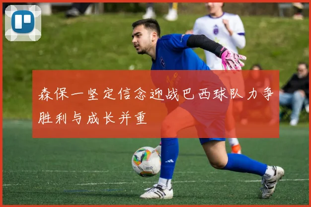 森保一坚定信念迎战巴西球队力争胜利与成长并重