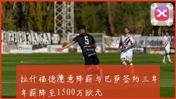 拉什福德愿意降薪与巴萨签约三年年薪降至1500万欧元