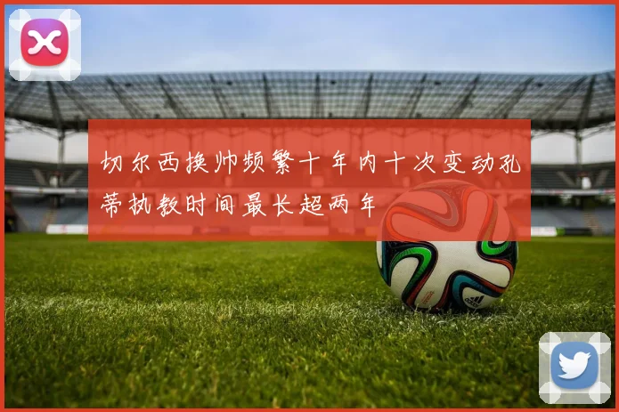 切尔西换帅频繁十年内十次变动孔蒂执教时间最长超两年