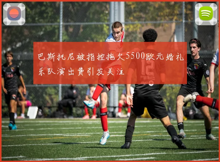 巴斯托尼被指控拖欠5500欧元婚礼乐队演出费引发关注
