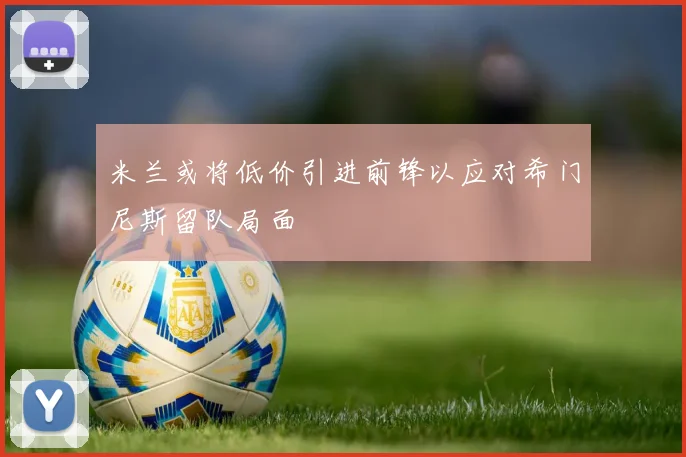 米兰或将低价引进前锋以应对希门尼斯留队局面