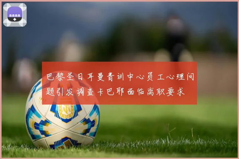 巴黎圣日耳曼青训中心员工心理问题引发调查卡巴耶面临离职要求