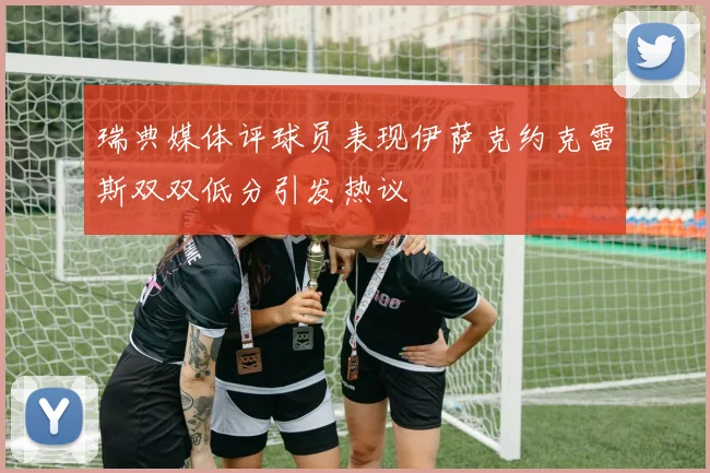 瑞典媒体评球员表现伊萨克约克雷斯双双低分引发热议