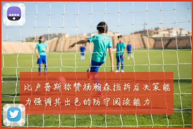 比卢普斯称赞杨瀚森挡拆后决策能力强调其出色的防守阅读能力