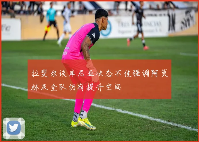 拉斐尔谈库尼亚状态不佳强调阿莫林及全队仍有提升空间