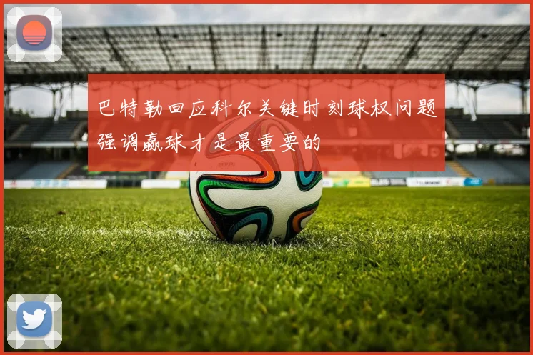 巴特勒回应科尔关键时刻球权问题强调赢球才是最重要的