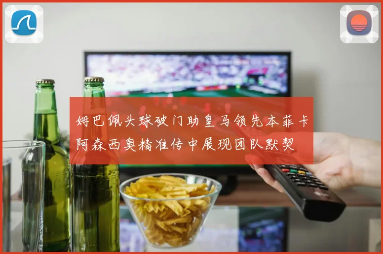 姆巴佩头球破门助皇马领先本菲卡阿森西奥精准传中展现团队默契