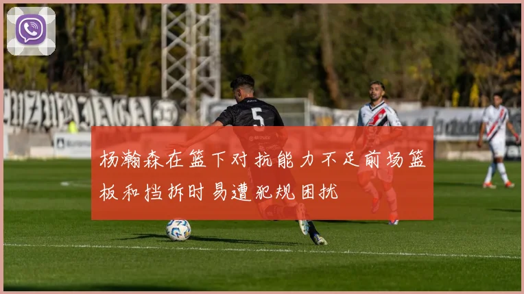 杨瀚森在篮下对抗能力不足前场篮板和挡拆时易遭犯规困扰