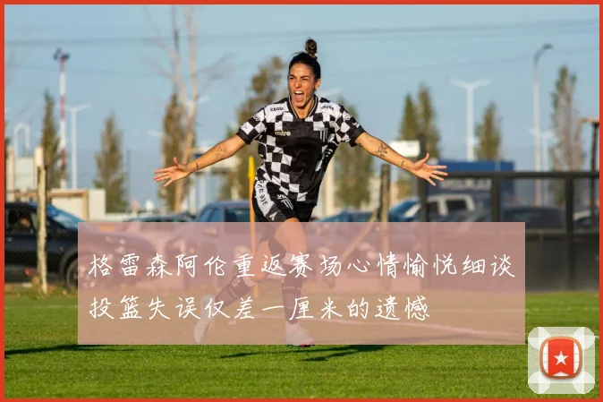 格雷森阿伦重返赛场心情愉悦细谈投篮失误仅差一厘米的遗憾