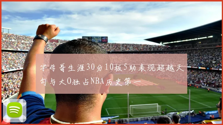 字母哥生涯30分10板5助表现超越天勾与大O独占NBA历史第一