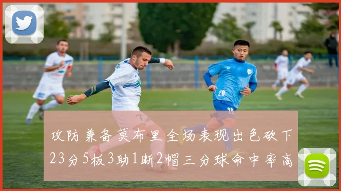 攻防兼备莫布里全场表现出色砍下23分5板3助1断2帽三分球命中率高达60