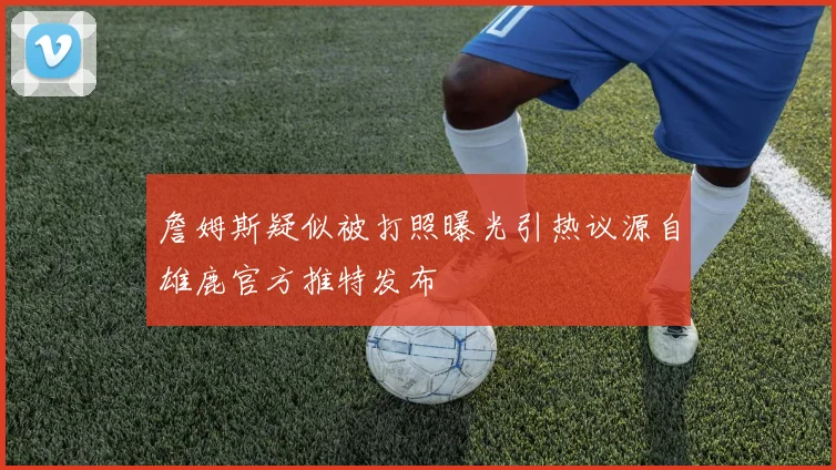 詹姆斯疑似被打照曝光引热议源自雄鹿官方推特发布