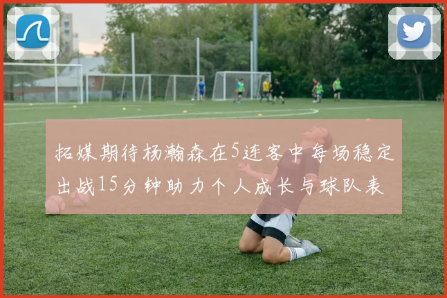 拓媒期待杨瀚森在5连客中每场稳定出战15分钟助力个人成长与球队表现