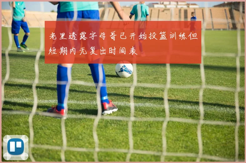 老里透露字母哥已开始投篮训练但短期内无复出时间表
