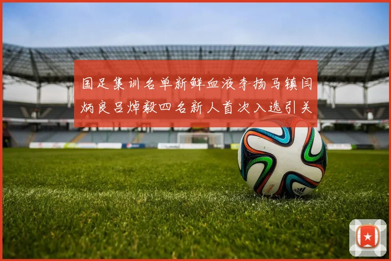 国足集训名单新鲜血液李扬马镇闫炳良吕焯毅四名新人首次入选引关注