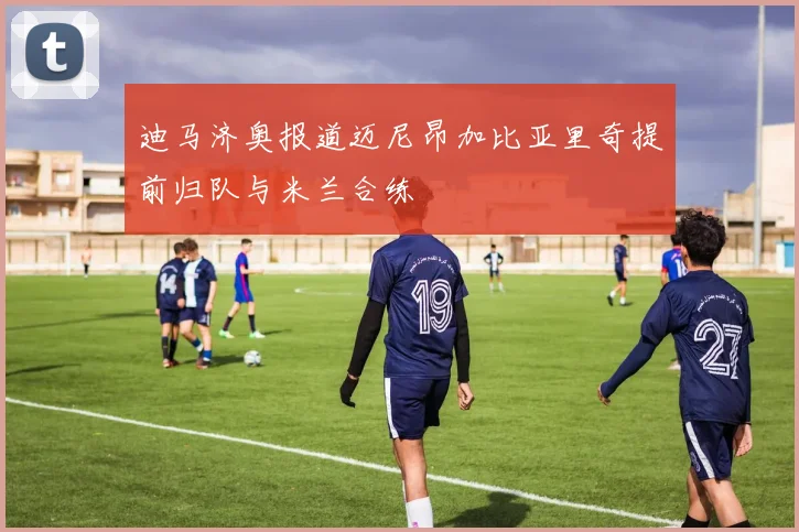 迪马济奥报道迈尼昂加比亚里奇提前归队与米兰合练
