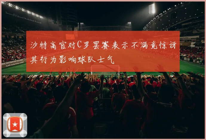 沙特高官对C罗罢赛表示不满竟惊讶其行为影响球队士气