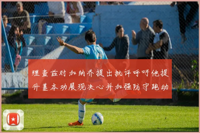 理查兹对加纳乔提出批评呼吁他提升基本功展现决心并加强防守跑动能力