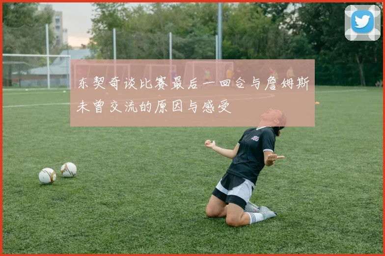 东契奇谈比赛最后一回合与詹姆斯未曾交流的原因与感受