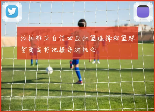 拉拉维亚自信回应扣篮选择称篮球智商高将把握每次机会