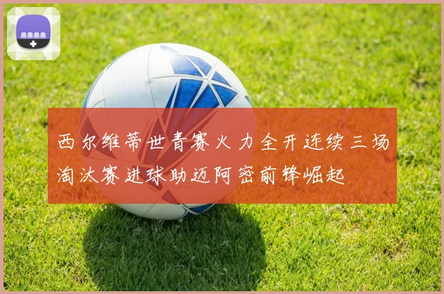 西尔维蒂世青赛火力全开连续三场淘汰赛进球助迈阿密前锋崛起