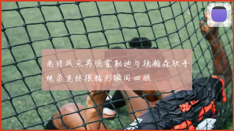老将风采再现霍勒迪与杨瀚森联手绝杀克林根精彩瞬间回顾