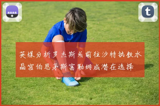 英媒分析罗杰斯或前往沙特执教水晶宫伯恩茅斯富勒姆成潜在选择