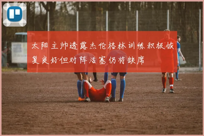 太阳主帅透露杰伦格林训练积极恢复良好但对阵活塞仍将缺席