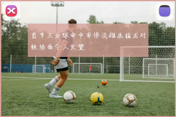 首节三分球命中率惨淡雄鹿猛龙对铁场面令人失望