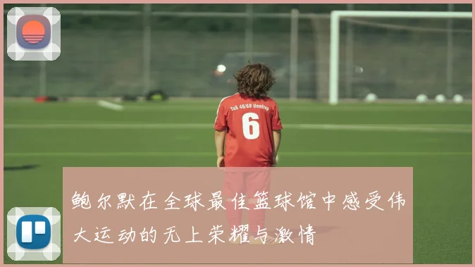 鲍尔默在全球最佳篮球馆中感受伟大运动的无上荣耀与激情
