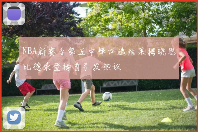 NBA新赛季第五中锋评选结果揭晓恩比德荣登榜首引发热议