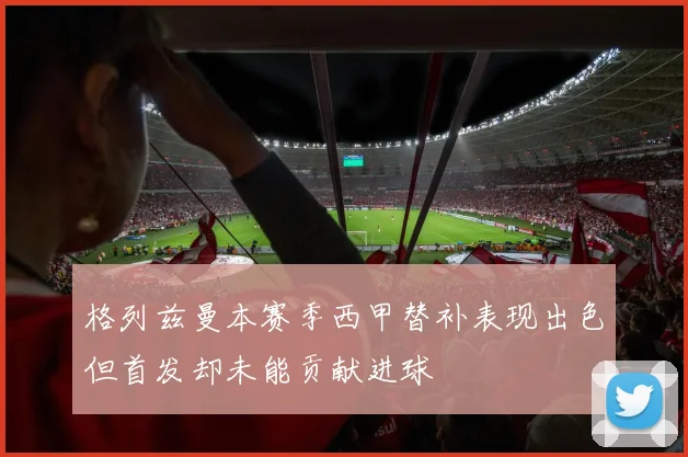 格列兹曼本赛季西甲替补表现出色但首发却未能贡献进球