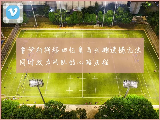 鲁伊科斯塔回忆皇马兴趣遗憾无法同时效力两队的心路历程