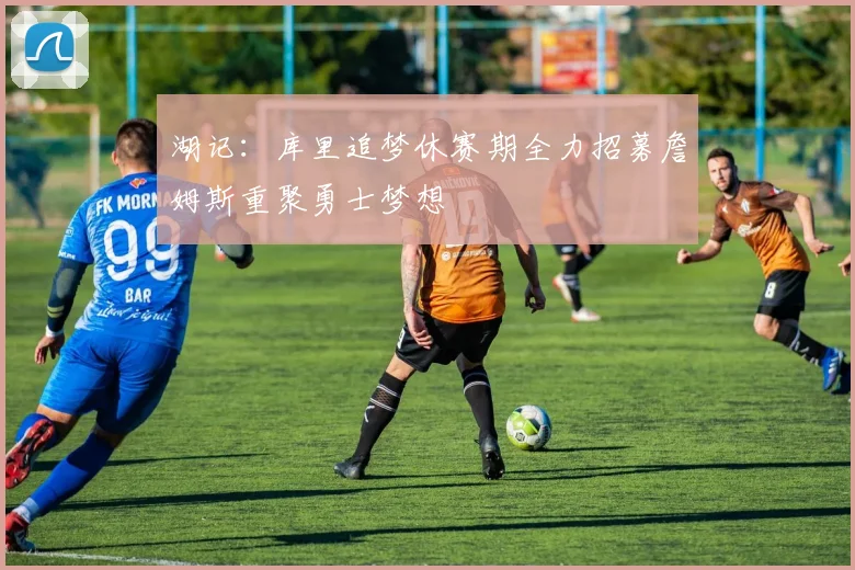 湖记：库里追梦休赛期全力招募詹姆斯重聚勇士梦想