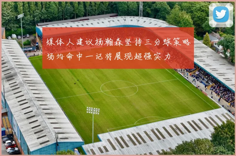 媒体人建议杨瀚森坚持三分球策略场均命中一记将展现超强实力